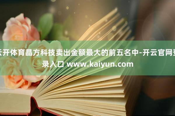 云开体育晶方科技卖出金额最大的前五名中-开云官网登录入口 www.kaiyun.com
