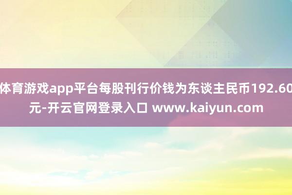 体育游戏app平台每股刊行价钱为东谈主民币192.60元-开云官网登录入口 www.kaiyun.com