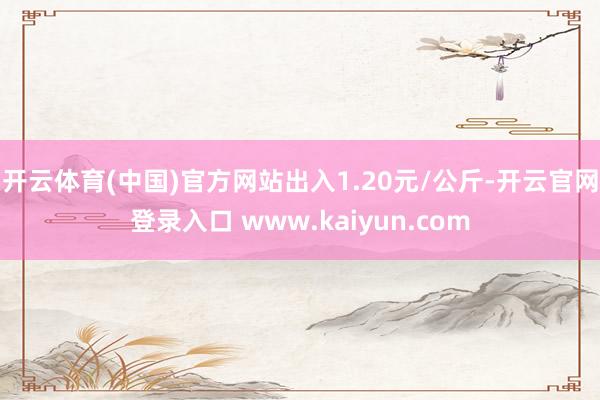 开云体育(中国)官方网站出入1.20元/公斤-开云官网登录入口 www.kaiyun.com