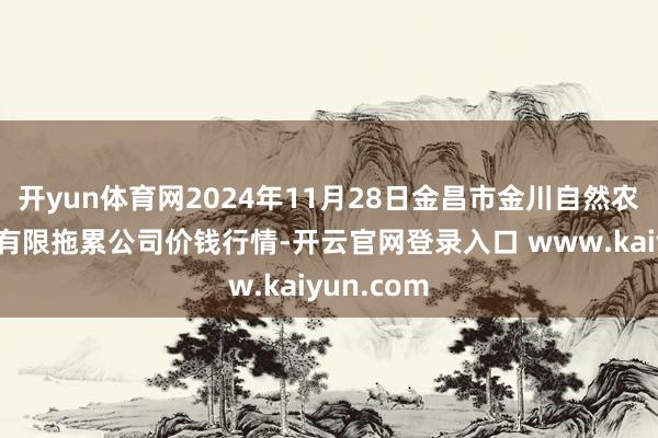 开yun体育网2024年11月28日金昌市金川自然农产物发展有限拖累公司价钱行情-开云官网登录入口 www.kaiyun.com