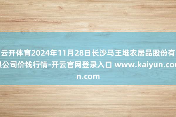 云开体育2024年11月28日长沙马王堆农居品股份有限公司价钱行情-开云官网登录入口 www.kaiyun.com