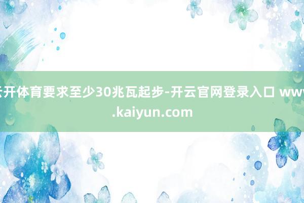 云开体育要求至少30兆瓦起步-开云官网登录入口 www.kaiyun.com