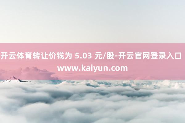 开云体育转让价钱为 5.03 元/股-开云官网登录入口 www.kaiyun.com
