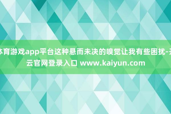 体育游戏app平台这种悬而未决的嗅觉让我有些困扰-开云官网登录入口 www.kaiyun.com