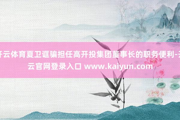 开云体育夏卫诓骗担任高开投集团董事长的职务便利-开云官网登录入口 www.kaiyun.com