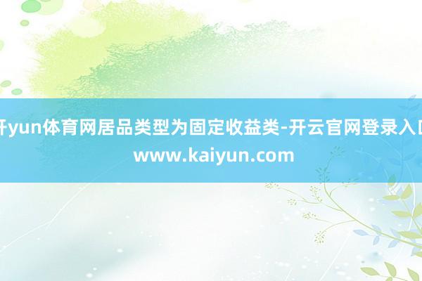 开yun体育网居品类型为固定收益类-开云官网登录入口 www.kaiyun.com