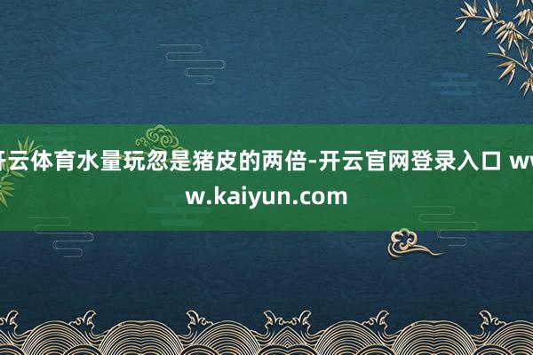 开云体育水量玩忽是猪皮的两倍-开云官网登录入口 www.kaiyun.com