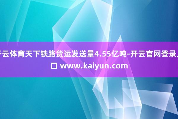 开云体育天下铁路货运发送量4.55亿吨-开云官网登录入口 www.kaiyun.com