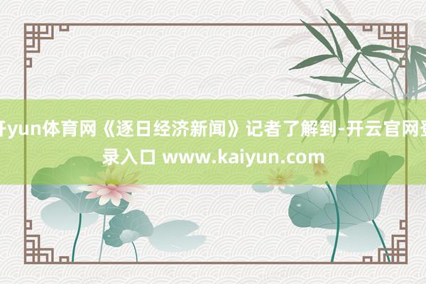 开yun体育网《逐日经济新闻》记者了解到-开云官网登录入口 www.kaiyun.com