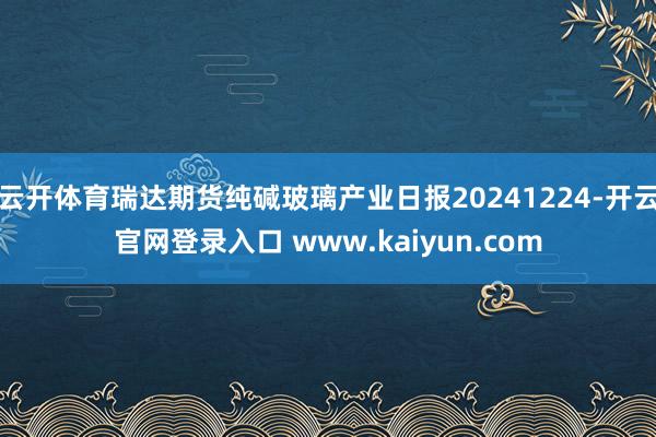 云开体育瑞达期货纯碱玻璃产业日报20241224-开云官网登录入口 www.kaiyun.com