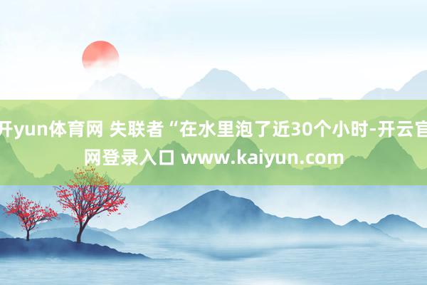 开yun体育网 失联者“在水里泡了近30个小时-开云官网登录入口 www.kaiyun.com