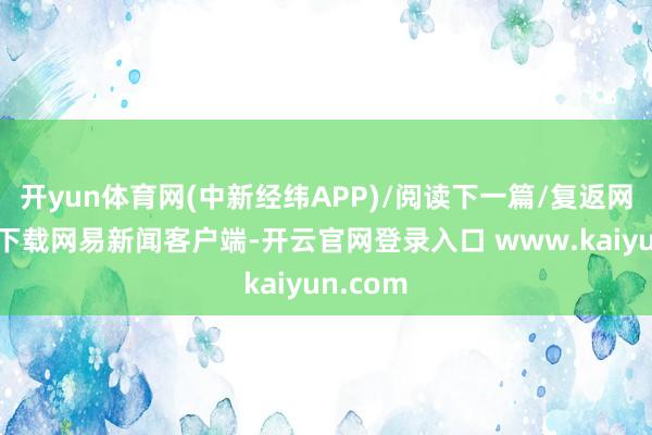 开yun体育网(中新经纬APP)/阅读下一篇/复返网易首页下载网易新闻客户端-开云官网登录入口 www.kaiyun.com