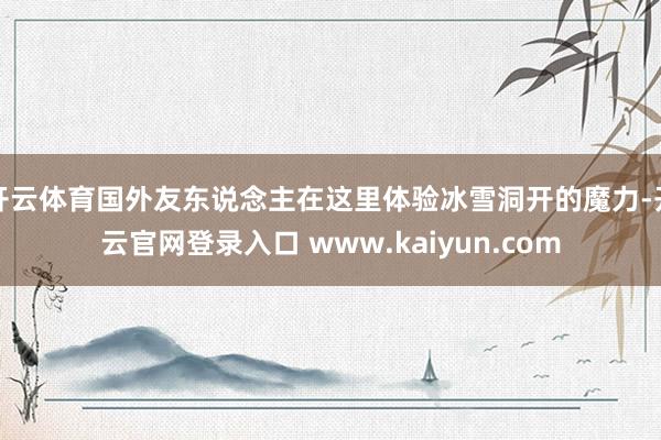 开云体育国外友东说念主在这里体验冰雪洞开的魔力-开云官网登录入口 www.kaiyun.com