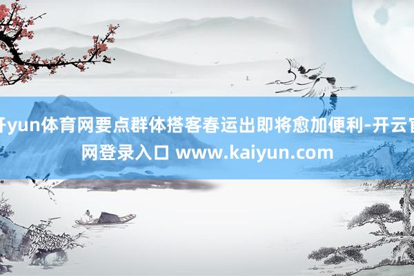 开yun体育网要点群体搭客春运出即将愈加便利-开云官网登录入口 www.kaiyun.com