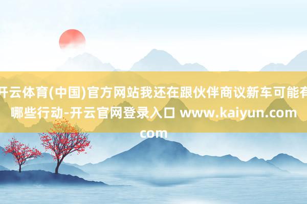 开云体育(中国)官方网站我还在跟伙伴商议新车可能有哪些行动-开云官网登录入口 www.kaiyun.com