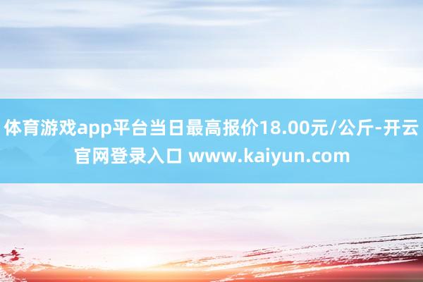 体育游戏app平台当日最高报价18.00元/公斤-开云官网登录入口 www.kaiyun.com