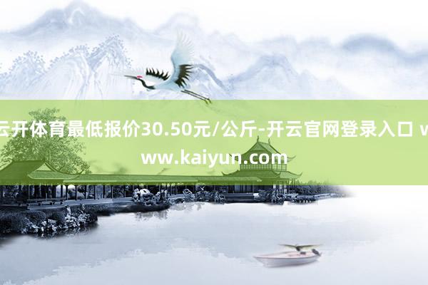 云开体育最低报价30.50元/公斤-开云官网登录入口 www.kaiyun.com