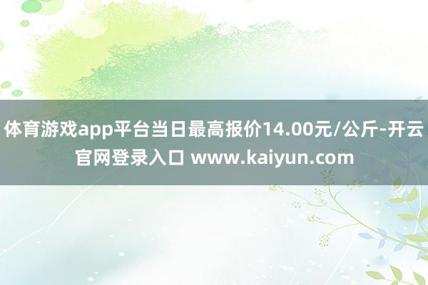 体育游戏app平台当日最高报价14.00元/公斤-开云官网登录入口 www.kaiyun.com