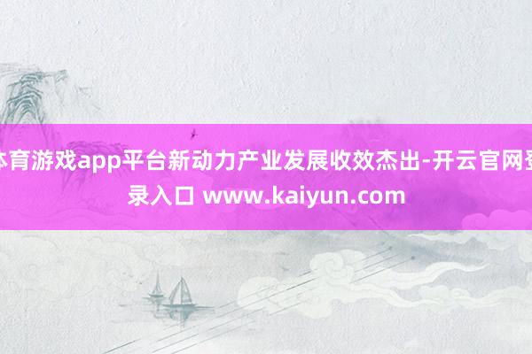 体育游戏app平台新动力产业发展收效杰出-开云官网登录入口 www.kaiyun.com
