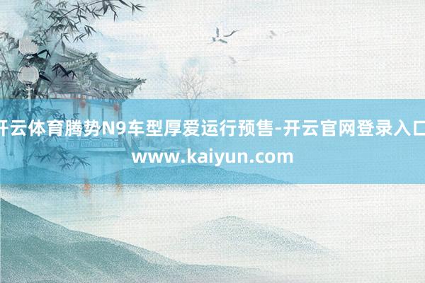 开云体育腾势N9车型厚爱运行预售-开云官网登录入口 www.kaiyun.com