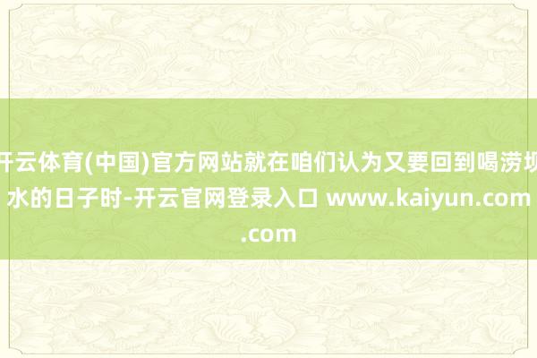 开云体育(中国)官方网站就在咱们认为又要回到喝涝坝水的日子时-开云官网登录入口 www.kaiyun.com