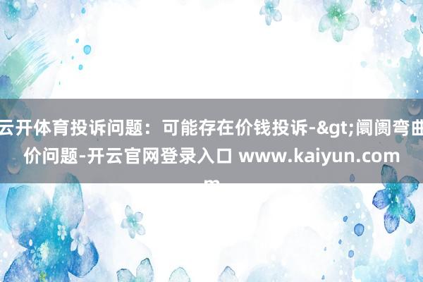 云开体育投诉问题：可能存在价钱投诉->阛阓弯曲价问题-开云官网登录入口 www.kaiyun.com