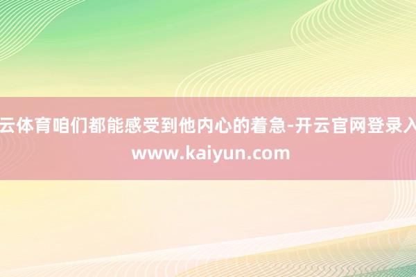开云体育咱们都能感受到他内心的着急-开云官网登录入口 www.kaiyun.com