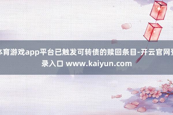 体育游戏app平台已触发可转债的赎回条目-开云官网登录入口 www.kaiyun.com