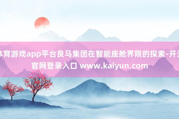 体育游戏app平台良马集团在智能座舱界限的探索-开云官网登录入口 www.kaiyun.com